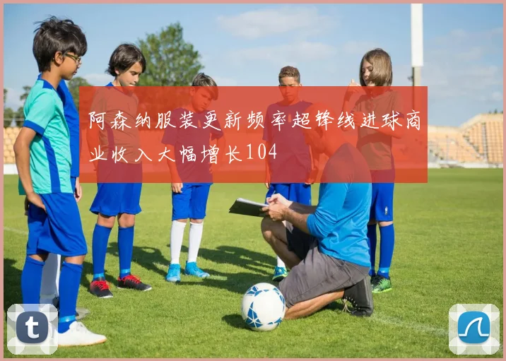阿森纳服装更新频率超锋线进球商业收入大幅增长104