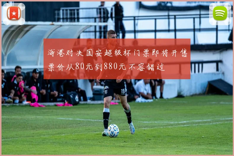 海港对决国安超级杯门票即将开售票价从80元到880元不容错过