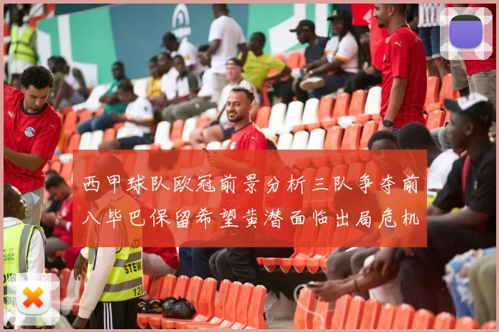 西甲球队欧冠前景分析三队争夺前八毕巴保留希望黄潜面临出局危机