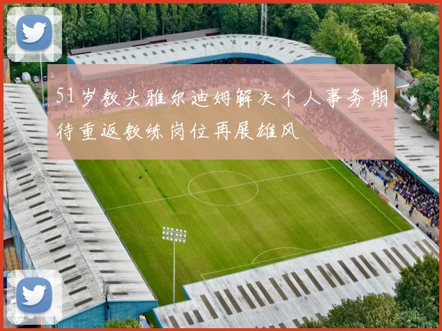 51岁教头雅尔迪姆解决个人事务期待重返教练岗位再展雄风