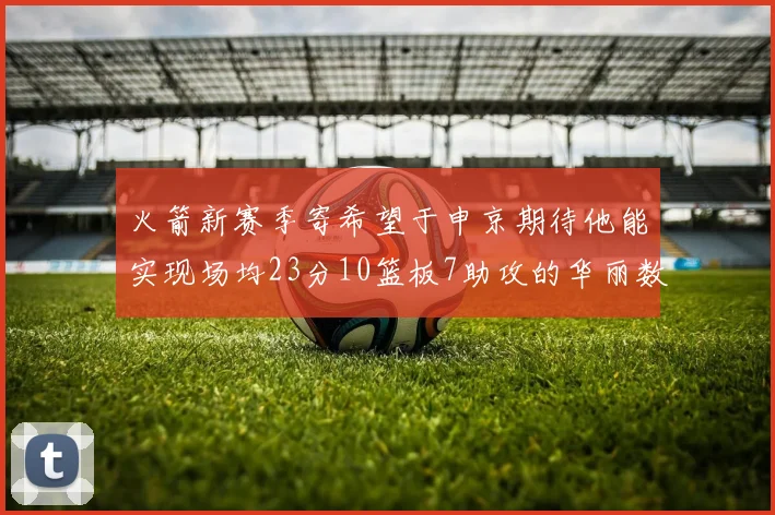 火箭新赛季寄希望于申京期待他能实现场均23分10篮板7助攻的华丽数据
