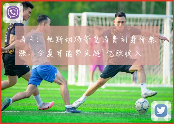 马卡：帕斯切玛等皇马青训身价暴涨，今夏可能带来超1亿欧收入