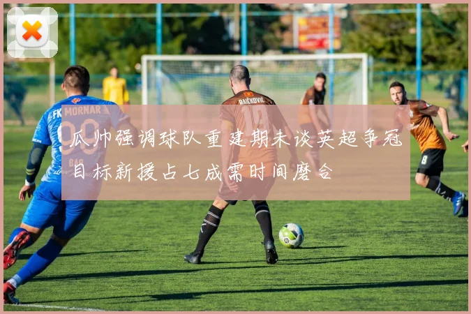 瓜帅强调球队重建期未谈英超争冠目标新援占七成需时间磨合
