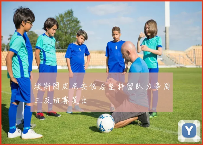 埃斯图皮尼安伤后坚持留队力争周三友谊赛复出