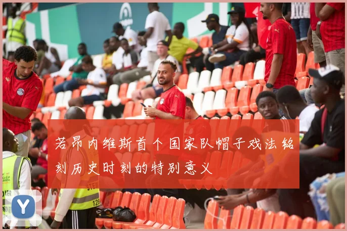 若昂内维斯首个国家队帽子戏法铭刻历史时刻的特别意义