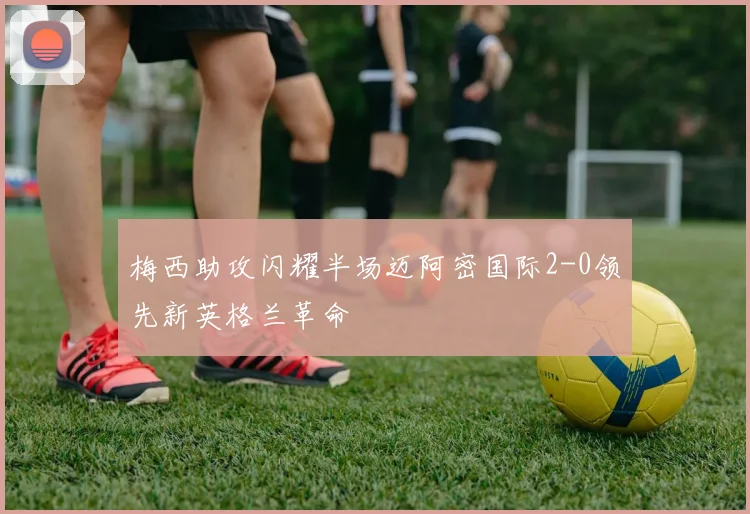 梅西助攻闪耀半场迈阿密国际2-0领先新英格兰革命