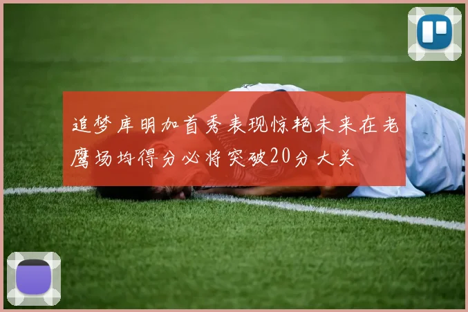 追梦库明加首秀表现惊艳未来在老鹰场均得分必将突破20分大关