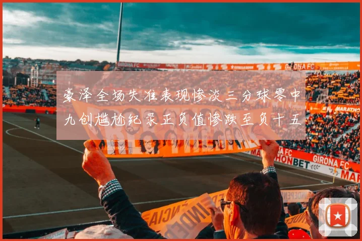 豪泽全场失准表现惨淡三分球零中九创尴尬纪录正负值惨跌至负十五