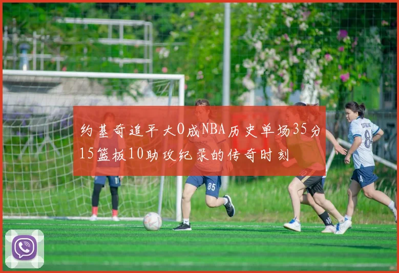 约基奇追平大O成NBA历史单场35分15篮板10助攻纪录的传奇时刻