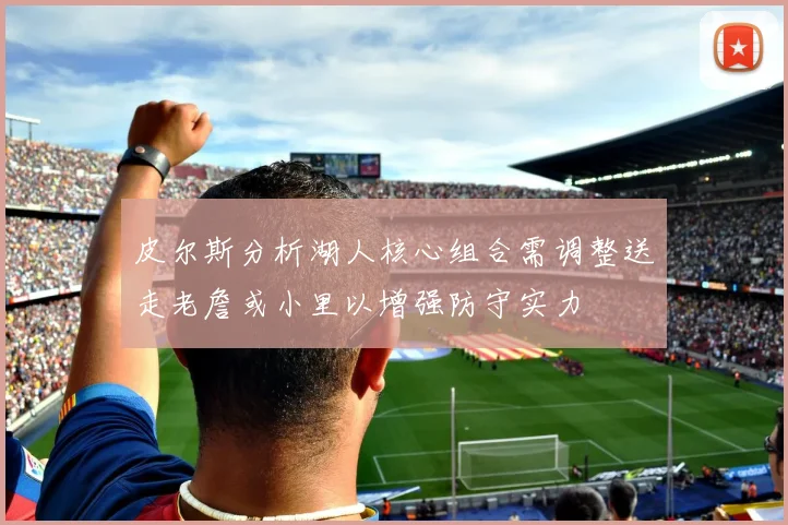 皮尔斯分析湖人核心组合需调整送走老詹或小里以增强防守实力