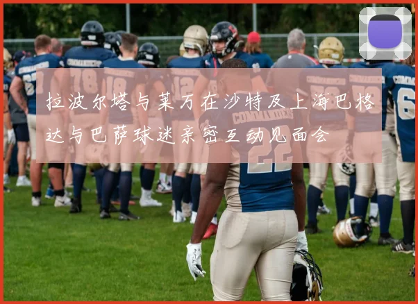 拉波尔塔与莱万在沙特及上海巴格达与巴萨球迷亲密互动见面会