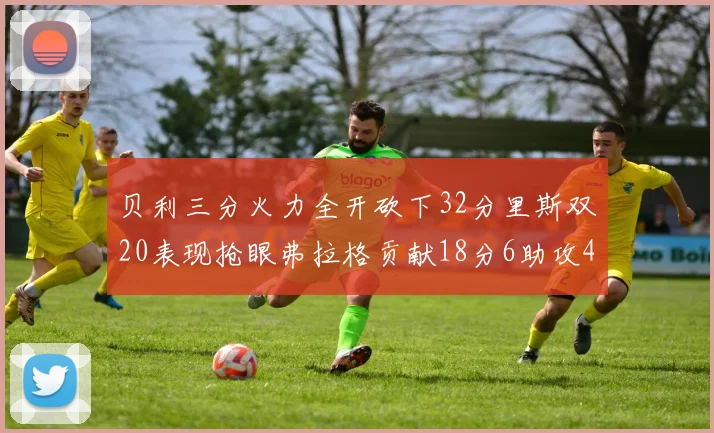 贝利三分火力全开砍下32分里斯双20表现抢眼弗拉格贡献18分6助攻4盖帽