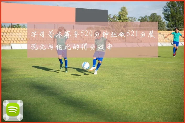字母哥本赛季520分钟狂砍521分展现无与伦比的得分效率