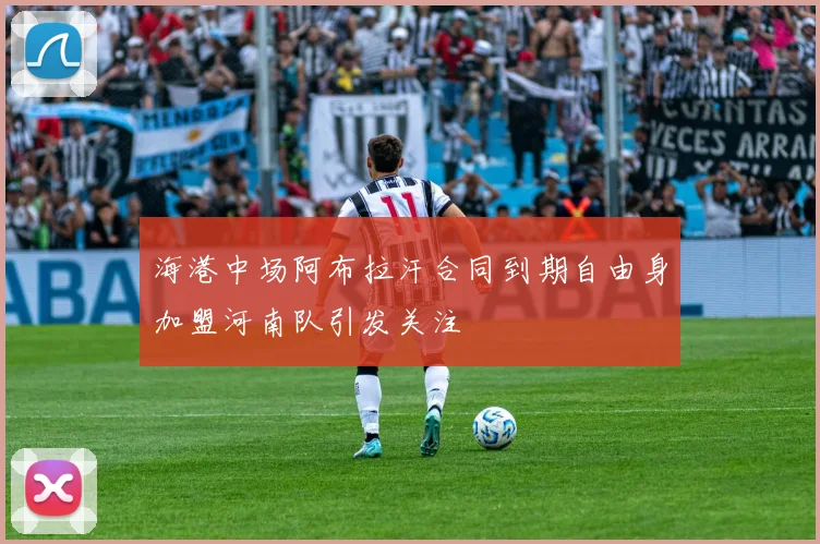海港中场阿布拉汗合同到期自由身加盟河南队引发关注