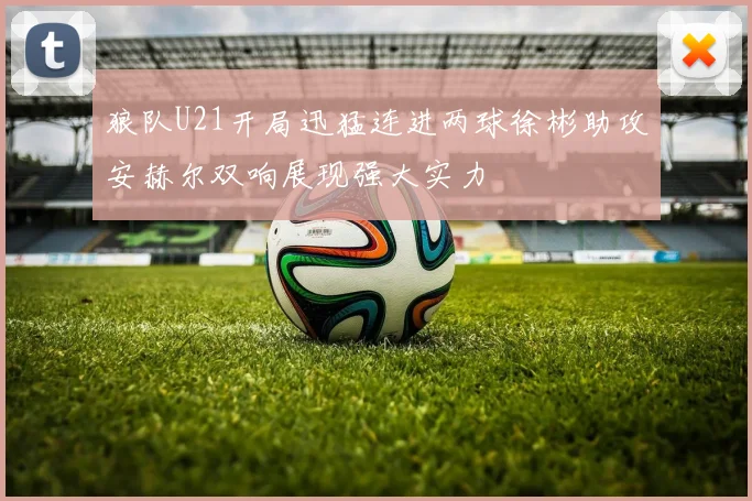 狼队U21开局迅猛连进两球徐彬助攻安赫尔双响展现强大实力