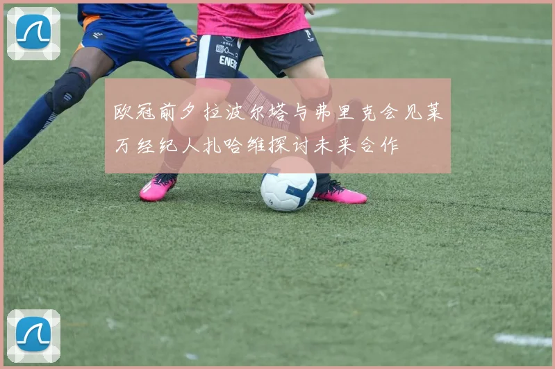 欧冠前夕拉波尔塔与弗里克会见莱万经纪人扎哈维探讨未来合作