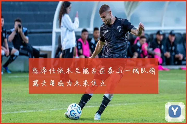 陈泽仕依木兰能否在泰山一线队崭露头角成为未来焦点