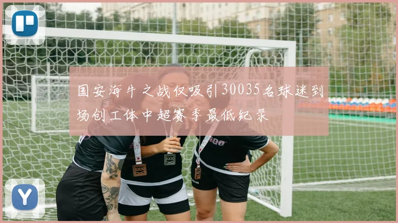 国安海牛之战仅吸引30035名球迷到场创工体中超赛季最低纪录