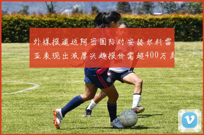 外媒报道迈阿密国际对安赫尔科雷亚表现出浓厚兴趣报价需超400万美元