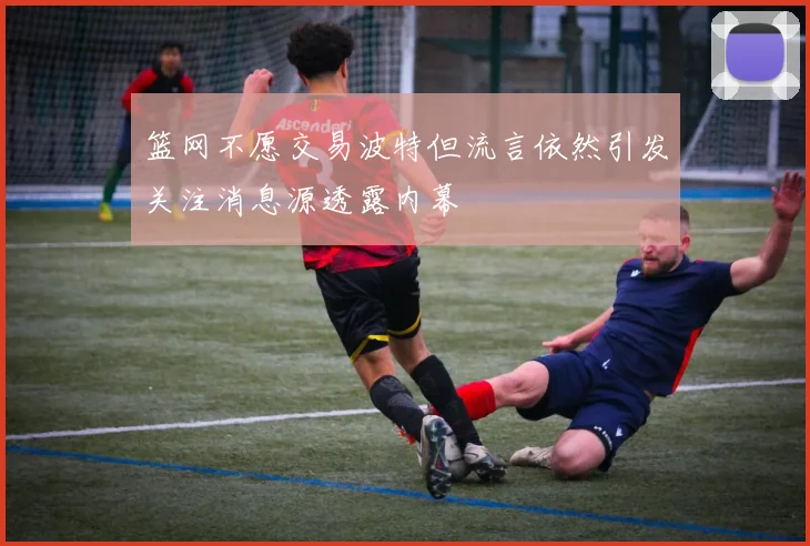 篮网不愿交易波特但流言依然引发关注消息源透露内幕