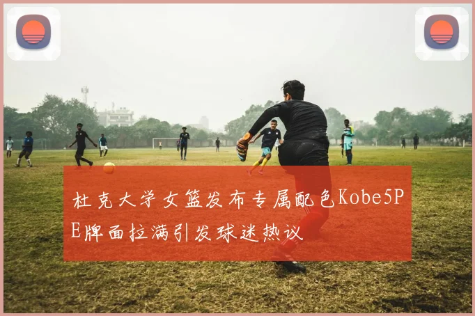 杜克大学女篮发布专属配色Kobe5PE牌面拉满引发球迷热议