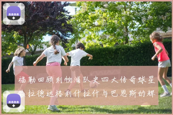 福勒回顾利物浦队史四大传奇球星杰拉德达格利什拉什与巴恩斯的辉煌成就