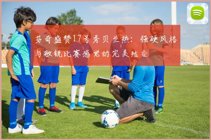 芬奇盛赞17号秀贝兰热：强硬风格与敏锐比赛感觉的完美结合