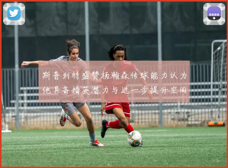 斯普利特盛赞杨瀚森传球能力认为他具备精英潜力与进一步提升空间