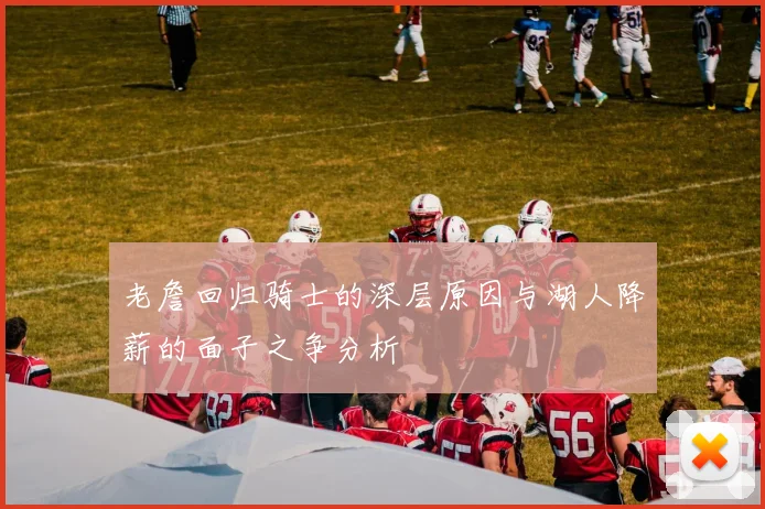 老詹回归骑士的深层原因与湖人降薪的面子之争分析