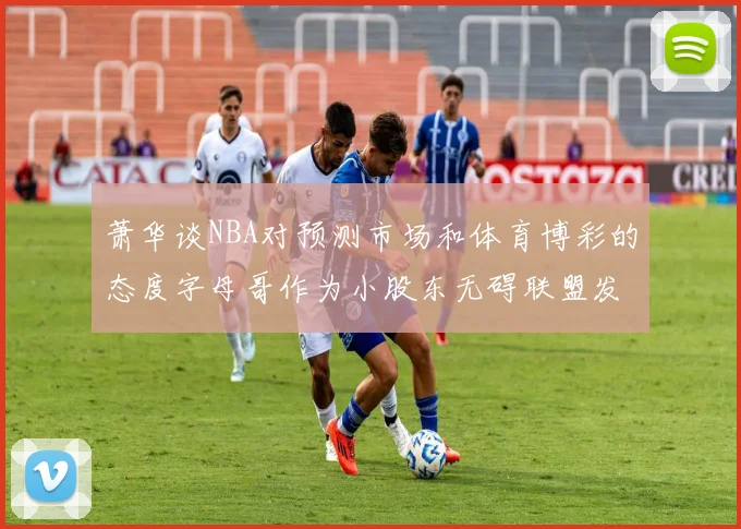 萧华谈NBA对预测市场和体育博彩的态度字母哥作为小股东无碍联盟发展