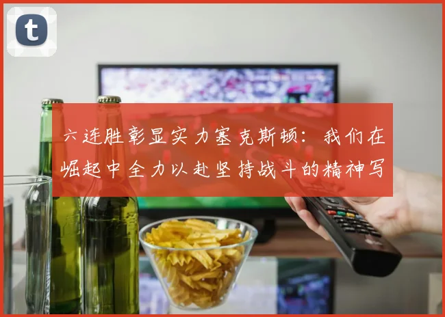 六连胜彰显实力塞克斯顿：我们在崛起中全力以赴坚持战斗的精神写照
