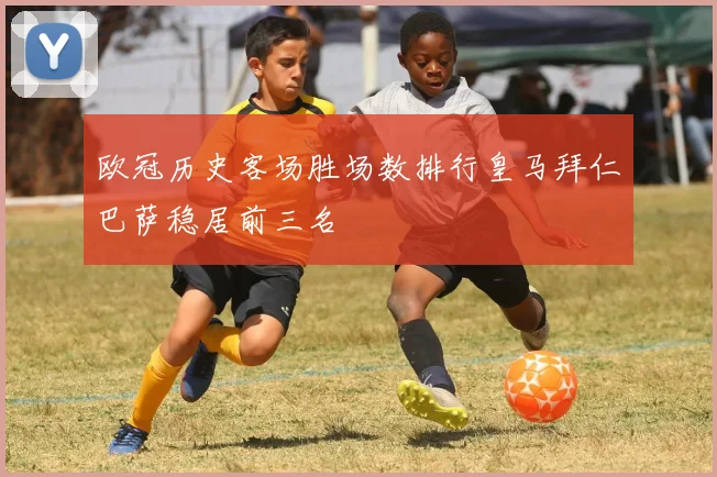 欧冠历史客场胜场数排行皇马拜仁巴萨稳居前三名