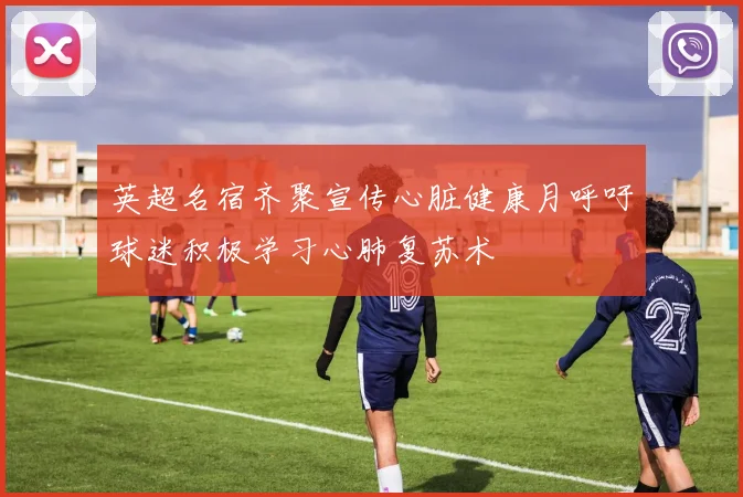 英超名宿齐聚宣传心脏健康月呼吁球迷积极学习心肺复苏术