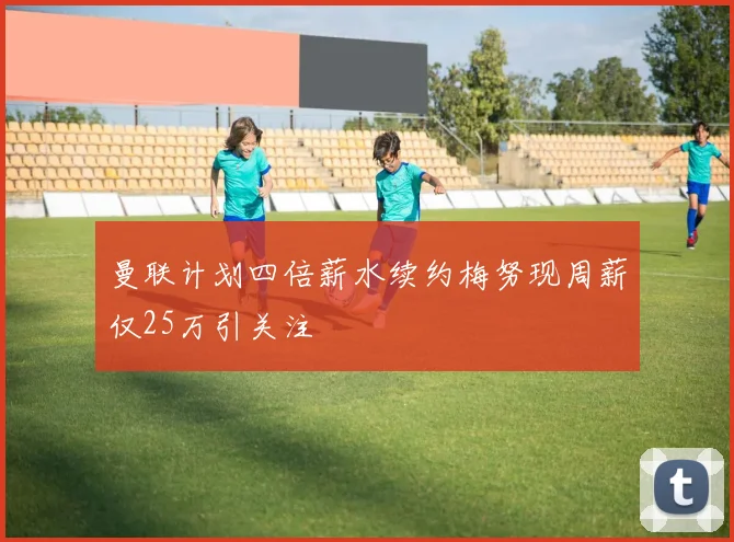曼联计划四倍薪水续约梅努现周薪仅25万引关注