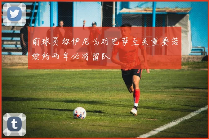 前球员称伊尼戈对巴萨至关重要若续约两年必将留队