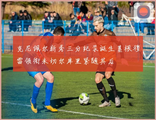 克尼佩尔新秀三分纪录诞生基根穆雷领衔米切尔库里紧随其后