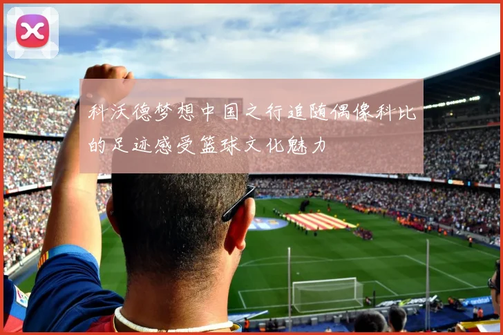 科沃德梦想中国之行追随偶像科比的足迹感受篮球文化魅力