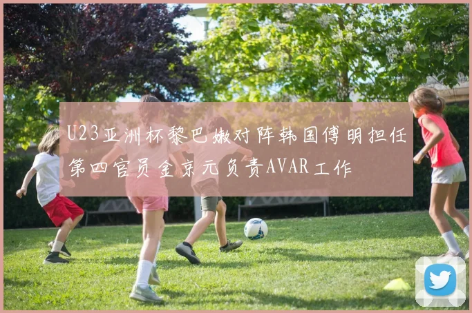 U23亚洲杯黎巴嫩对阵韩国傅明担任第四官员金京元负责AVAR工作