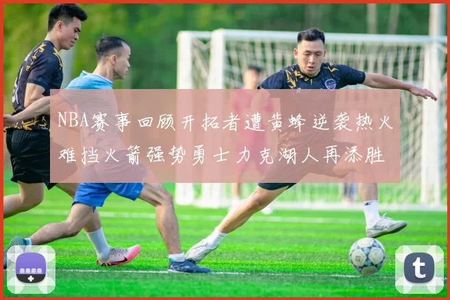 NBA赛事回顾开拓者遭黄蜂逆袭热火难挡火箭强势勇士力克湖人再添胜绩