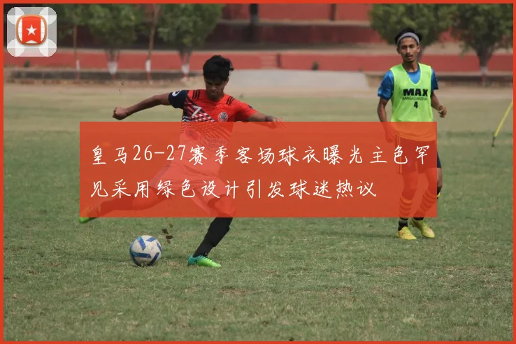 皇马26-27赛季客场球衣曝光主色罕见采用绿色设计引发球迷热议