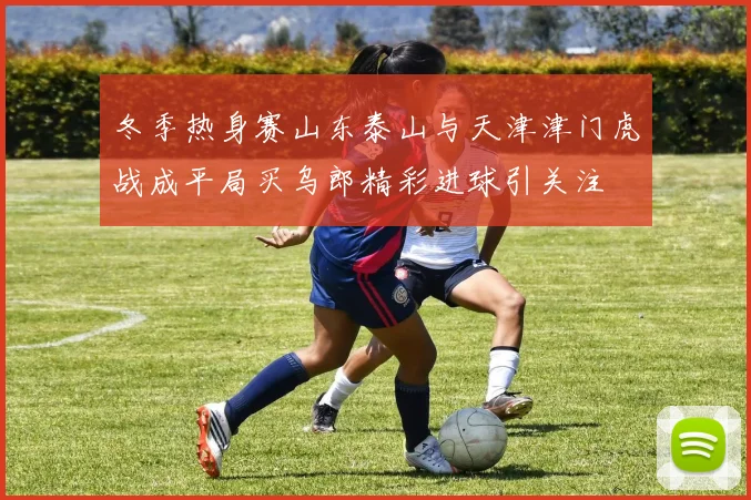 冬季热身赛山东泰山与天津津门虎战成平局买乌郎精彩进球引关注