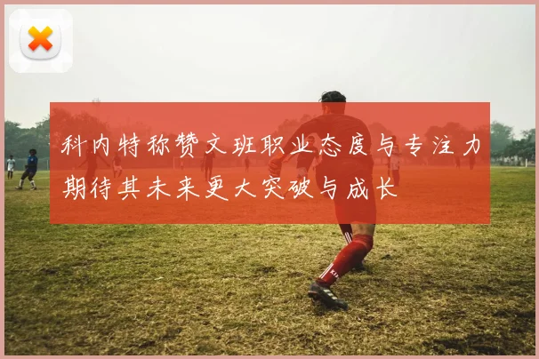 科内特称赞文班职业态度与专注力期待其未来更大突破与成长
