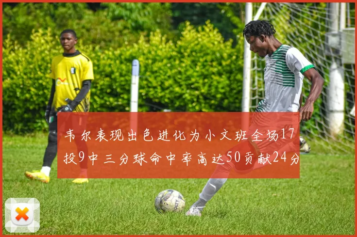 韦尔表现出色进化为小文班全场17投9中三分球命中率高达50贡献24分10篮板
