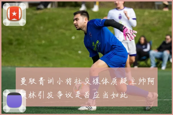 曼联青训小将社交媒体质疑主帅阿莫林引发争议是否应当如此