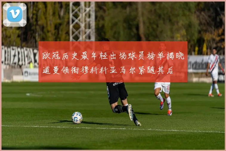 欧冠历史最年轻出场球员榜单揭晓道曼领衔穆科科亚马尔紧随其后